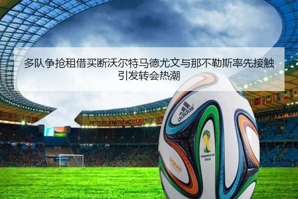 多队争抢租借买断沃尔特马德尤文与那不勒斯率先接触引发转会热潮